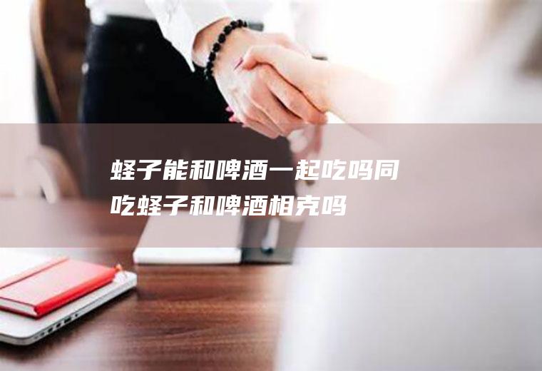 蛏子能和啤酒一起吃吗/同吃_蛏子和啤酒相克吗