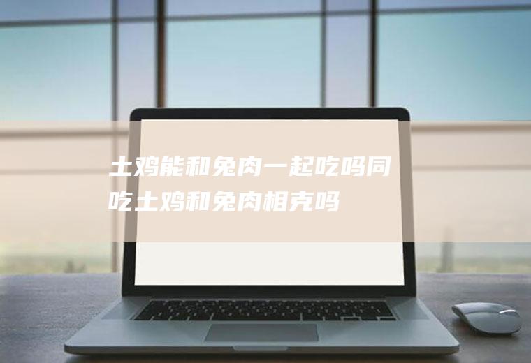 土鸡能和兔肉一起吃吗/同吃_土鸡和兔肉相克吗