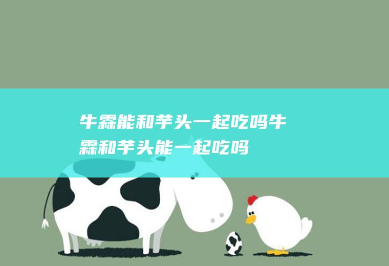 牛霖能和芋头一起吃吗_牛霖和芋头能一起吃吗/同吃