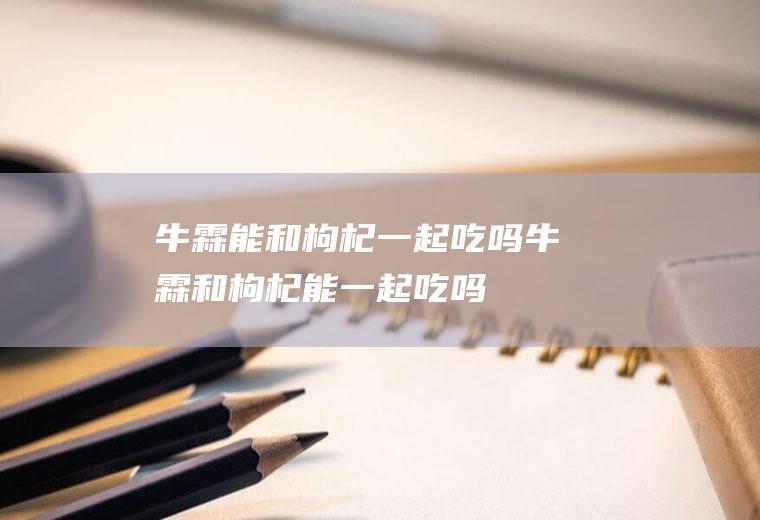 牛霖能和枸杞一起吃吗_牛霖和枸杞能一起吃吗/同吃