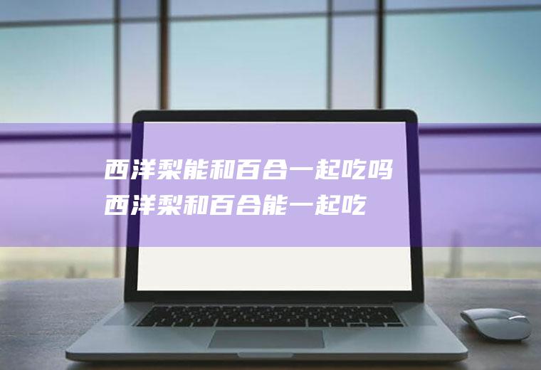 西洋梨能和百合一起吃吗西洋梨和百合能一起吃