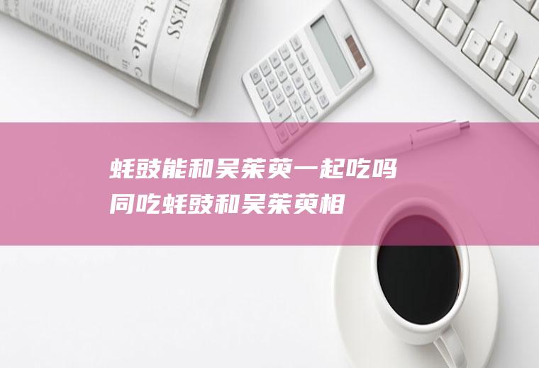 蚝豉能和吴茱萸一起吃吗/同吃_蚝豉和吴茱萸相克吗