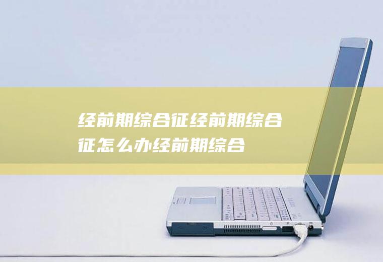 经前期综合征_经前期综合征怎么办_经前期综合征吃什么好_经前期综合征的症状