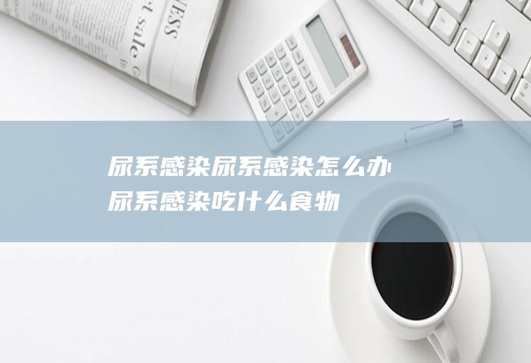 尿系感染_尿系感染怎么办_尿系感染吃什么食物好