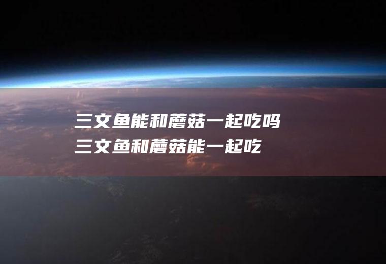 三文鱼能和蘑菇一起吃吗_三文鱼和蘑菇能一起吃吗/同吃