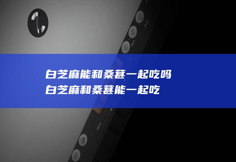 白芝麻能和桑葚一起吃吗_白芝麻和桑葚能一起吃吗/同吃