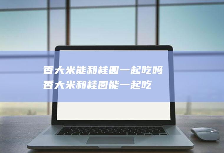 香大米能和桂圆一起吃吗_香大米和桂圆能一起吃吗/同吃