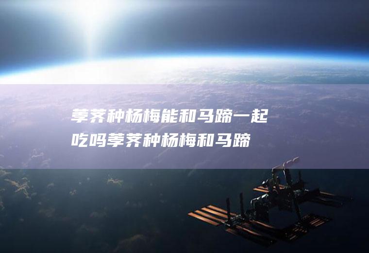 荸荠种杨梅能和马蹄一起吃吗_荸荠种杨梅和马蹄能一起吃吗/同吃