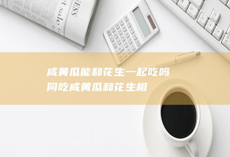 咸黄瓜能和花生一起吃吗/同吃_咸黄瓜和花生相克吗