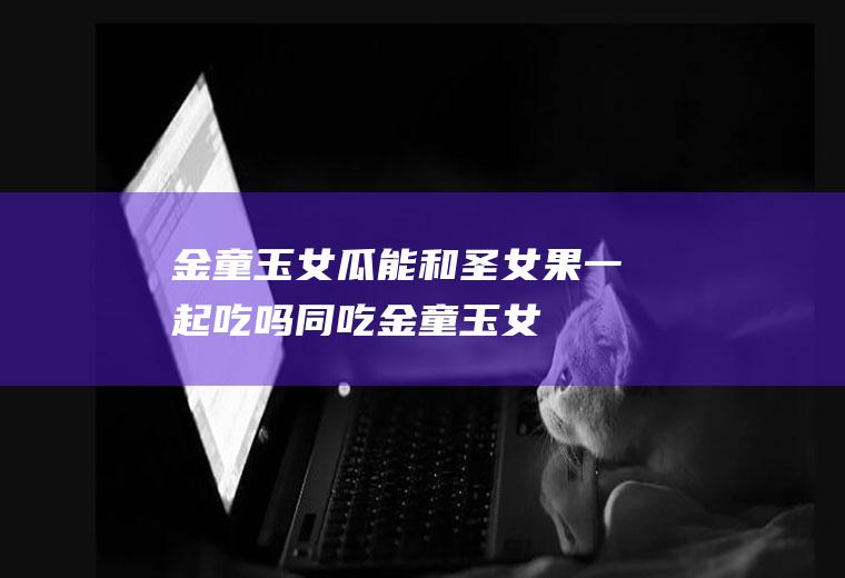 金童玉女瓜能和圣女果一起吃吗/同吃_金童玉女瓜和圣女果相克吗