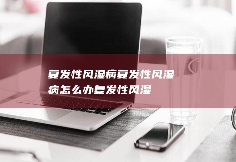 复发性风湿病_复发性风湿病怎么办_复发性风湿病吃什么好_复发性风湿病的症状