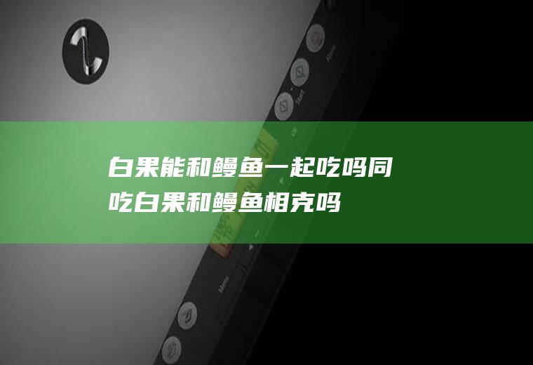 白果能和鳗鱼一起吃吗/同吃_白果和鳗鱼相克吗