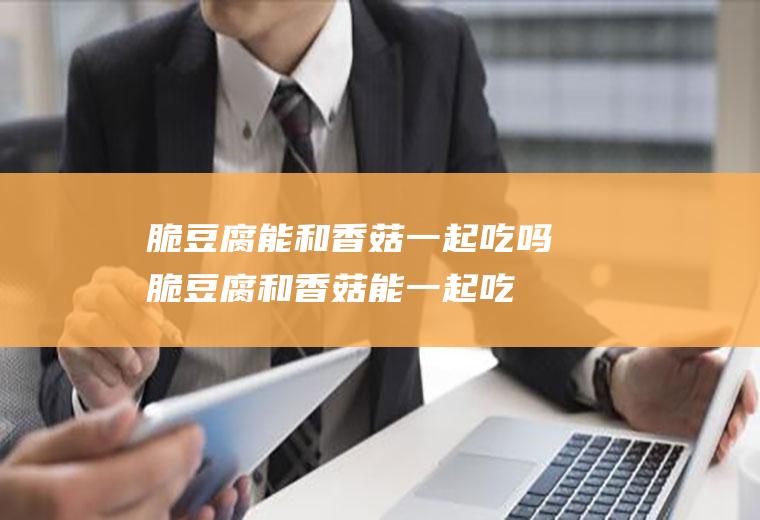 脆豆腐能和香菇一起吃吗_脆豆腐和香菇能一起吃吗/同吃