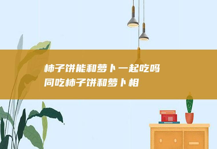 柿子饼能和萝卜一起吃吗/同吃_柿子饼和萝卜相克吗