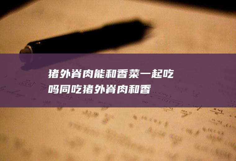 猪外脊肉能和香菜一起吃吗/同吃_猪外脊肉和香菜相克吗