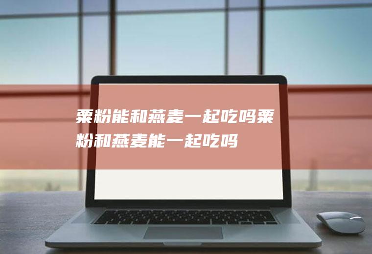 粟粉能和燕麦一起吃吗_粟粉和燕麦能一起吃吗/同吃
