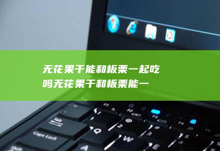 无花果干能和板栗一起吃吗_无花果干和板栗能一起吃吗/同吃