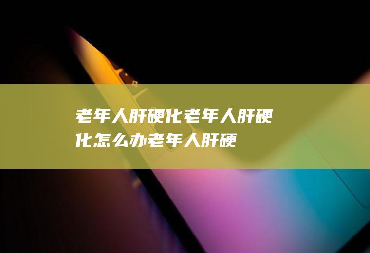 老年人肝硬化_老年人肝硬化怎么办_老年人肝硬化吃什么好_老年人肝硬化的症状