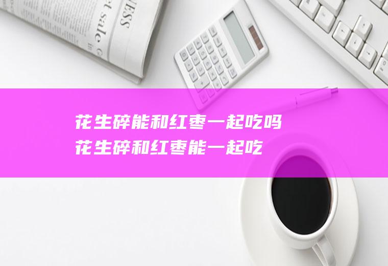 花生碎能和红枣一起吃吗_花生碎和红枣能一起吃吗/同吃