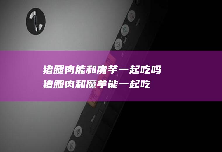 猪腿肉能和魔芋一起吃吗_猪腿肉和魔芋能一起吃吗/同吃