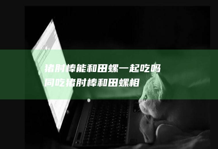 猪肘棒能和田螺一起吃吗/同吃_猪肘棒和田螺相克吗