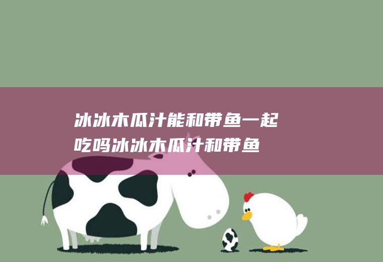 冰冰木瓜汁能和带鱼一起吃吗_冰冰木瓜汁和带鱼能一起吃吗/同吃