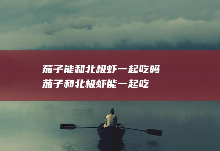 茄子能和北极虾一起吃吗_茄子和北极虾能一起吃吗/同吃
