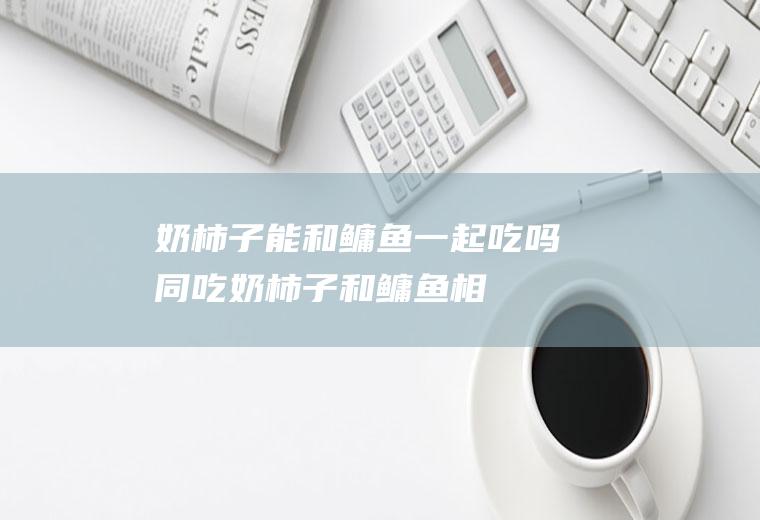 奶柿子能和鳙鱼一起吃吗/同吃_奶柿子和鳙鱼相克吗