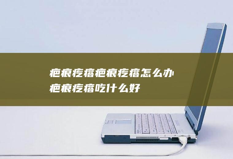 疤痕疙瘩_疤痕疙瘩怎么办_疤痕疙瘩吃什么好_疤痕疙瘩的症状