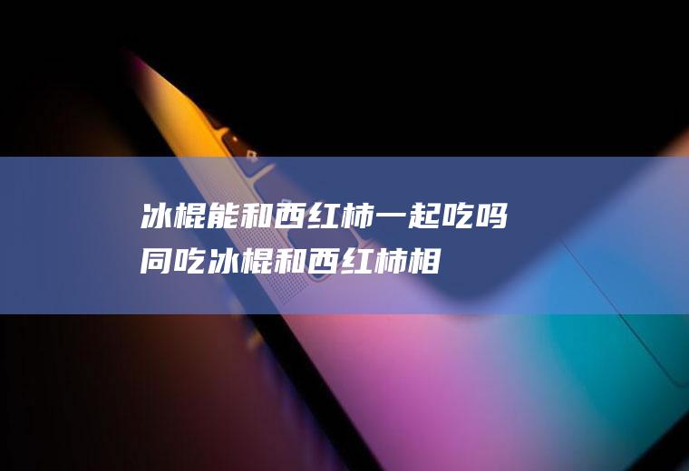 冰棍能和西红柿一起吃吗/同吃_冰棍和西红柿相克吗