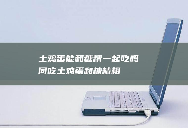 土鸡蛋能和糖精一起吃吗/同吃_土鸡蛋和糖精相克吗