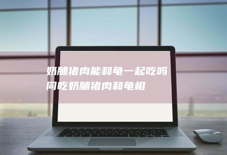 奶脯猪肉能和龟一起吃吗/同吃_奶脯猪肉和龟相克吗