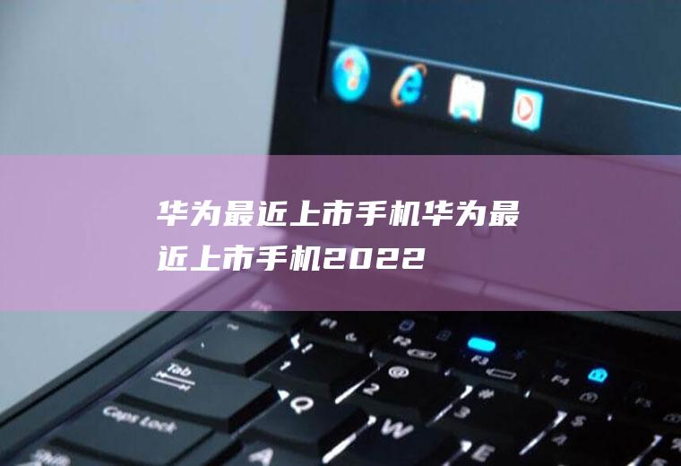 华为最近上市手机（华为最近上市手机2022）