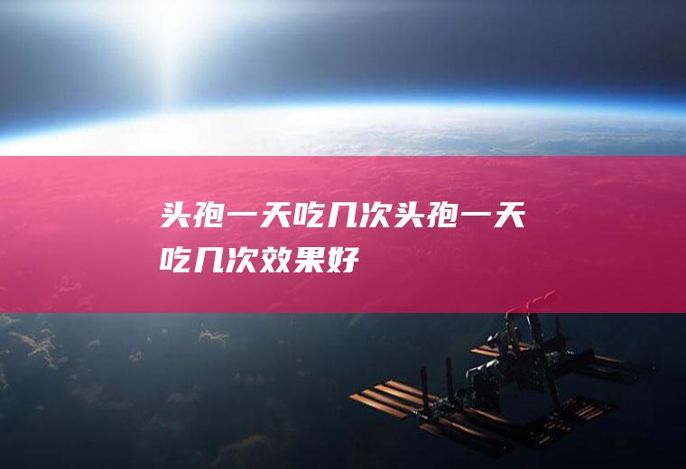 头孢一天吃几次头孢一天吃几次效果好