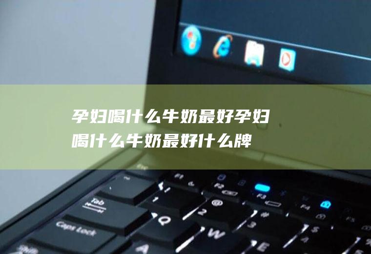 孕妇喝什么牛奶最好（孕妇喝什么牛奶最好什么牌子最好）