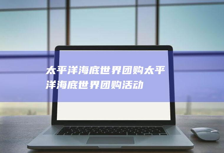 太平洋海底世界团购（太平洋海底世界团购活动）
