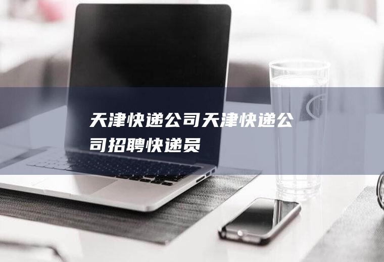 天津快递公司（天津快递公司招聘快递员）