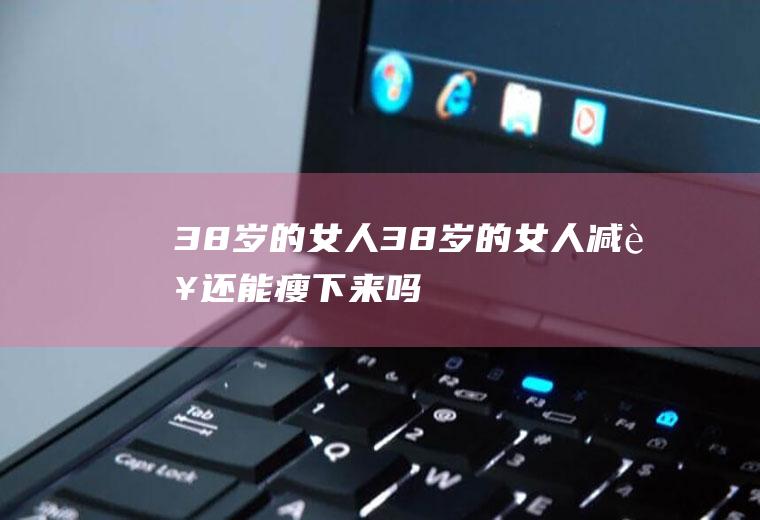 38岁的女人（38岁的女人减肥还能瘦下来吗）