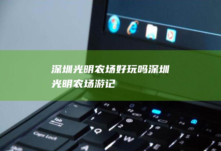 深圳光明农场好玩吗（深圳光明农场游记）
