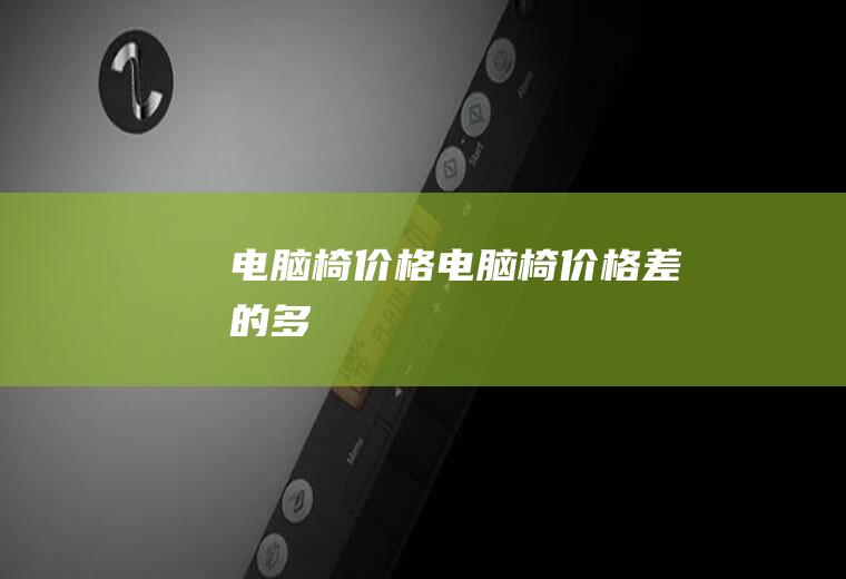电脑椅价格（电脑椅价格差的多）