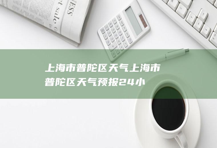 上海市普陀区天气（上海市普陀区天气预报24小时查询）