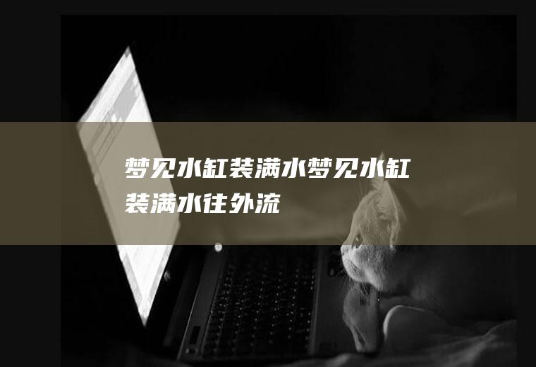 梦见水缸装满水（梦见水缸装满水往外流）