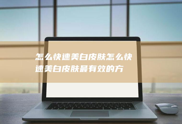 怎么快速美白皮肤（怎么快速美白皮肤最有效的方法学生）