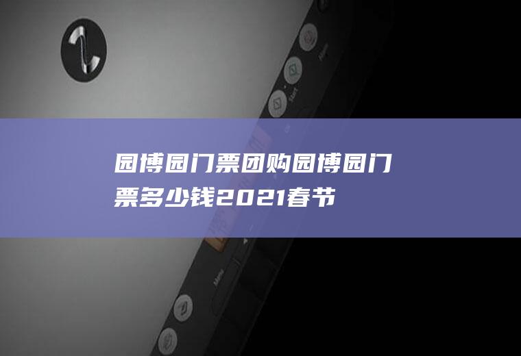 园博园门票团购（园博园门票多少钱2021春节）