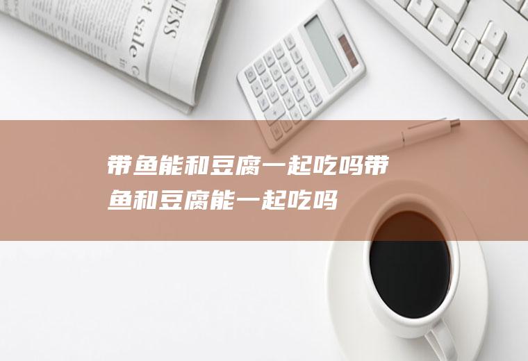 带鱼能和豆腐一起吃吗_带鱼和豆腐能一起吃吗/同吃