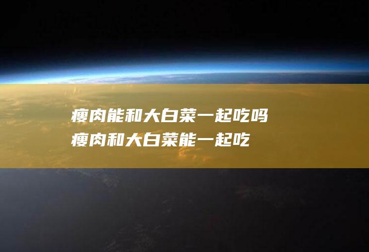 瘦肉能和大白菜一起吃吗_瘦肉和大白菜能一起吃吗/同吃