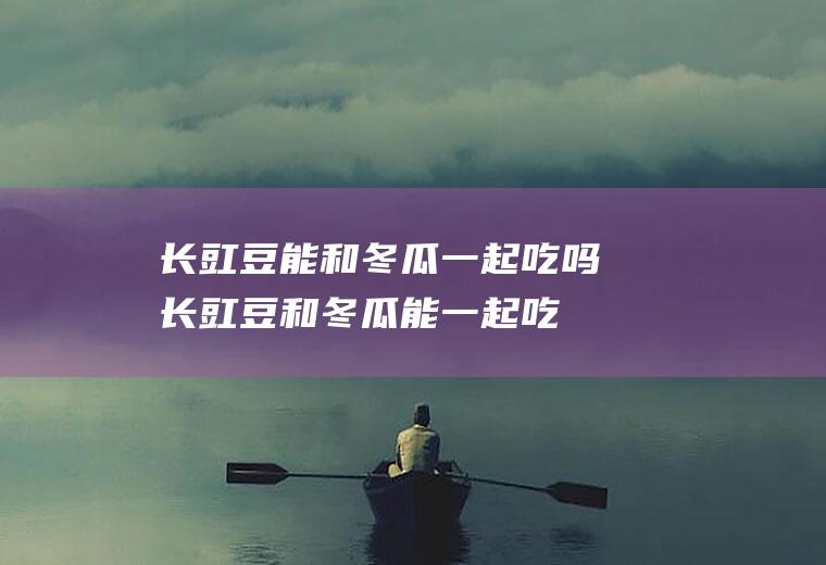 长豇豆能和冬瓜一起吃吗_长豇豆和冬瓜能一起吃吗/同吃