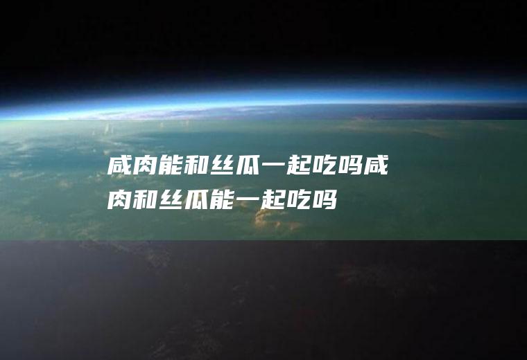 咸肉能和丝瓜一起吃吗_咸肉和丝瓜能一起吃吗/同吃