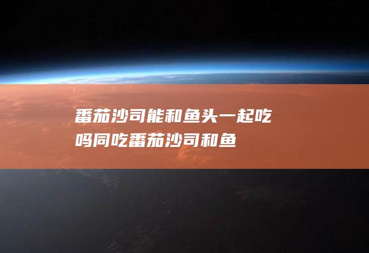 番茄沙司能和鱼头一起吃吗/同吃_番茄沙司和鱼头相克吗