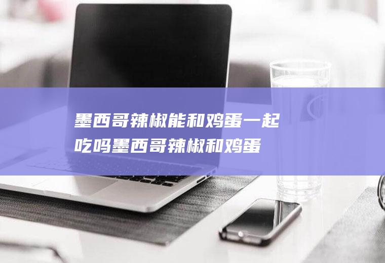 墨西哥辣椒能和鸡蛋一起吃吗_墨西哥辣椒和鸡蛋能一起吃吗/同吃